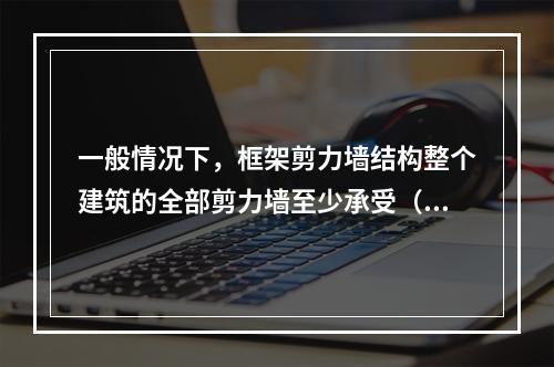 一般情况下，框架剪力墙结构整个建筑的全部剪力墙至少承受（ ）