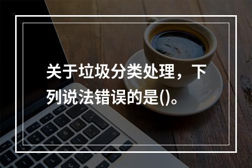 关于垃圾分类处理，下列说法错误的是()。