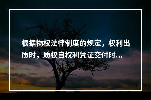 根据物权法律制度的规定，权利出质时，质权自权利凭证交付时设立