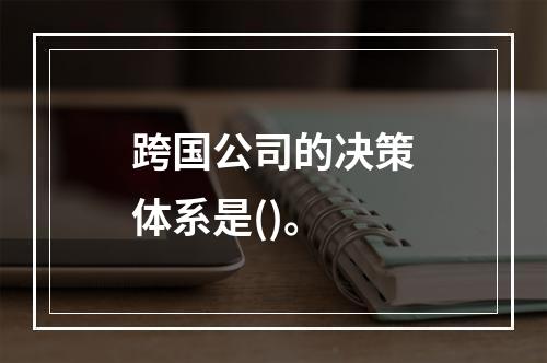 跨国公司的决策体系是()。