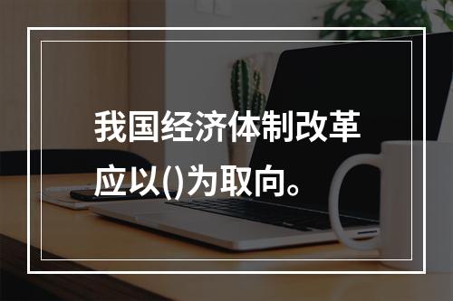 我国经济体制改革应以()为取向。