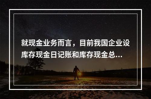 就现金业务而言，目前我国企业设库存现金日记账和库存现金总分类