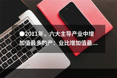 ●2011年，六大主导产业中增加值最多的产：业比增加值最少的