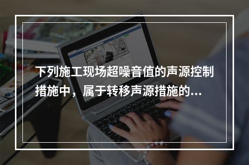 下列施工现场超噪音值的声源控制措施中，属于转移声源措施的是（