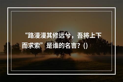 “路漫漫其修远兮，吾将上下而求索”是谁的名言？()