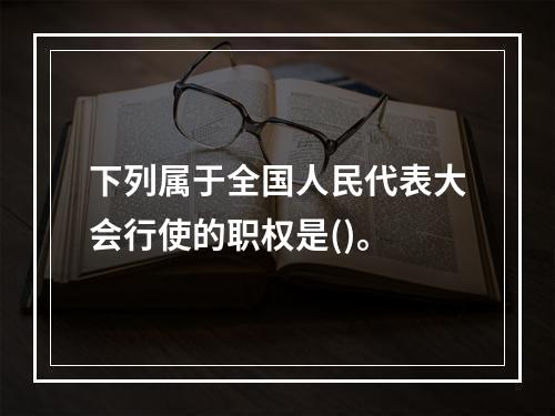 下列属于全国人民代表大会行使的职权是()。