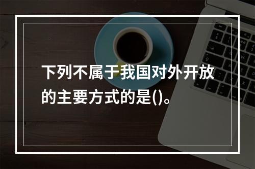 下列不属于我国对外开放的主要方式的是()。