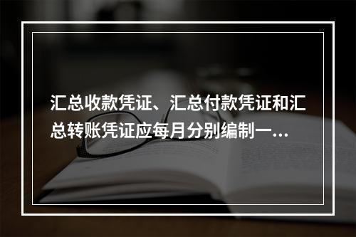 汇总收款凭证、汇总付款凭证和汇总转账凭证应每月分别编制一张。