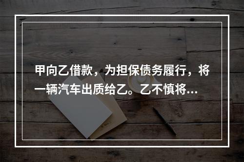 甲向乙借款，为担保债务履行，将一辆汽车出质给乙。乙不慎将汽车