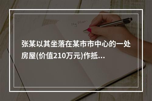 张某以其坐落在某市市中心的一处房屋(价值210万元)作抵押，