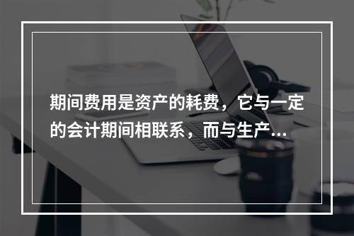 期间费用是资产的耗费，它与一定的会计期间相联系，而与生产哪一