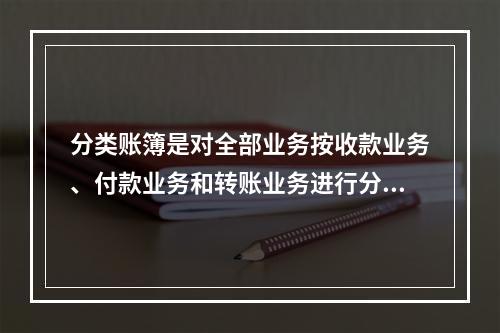 分类账簿是对全部业务按收款业务、付款业务和转账业务进行分类登