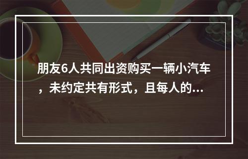 朋友6人共同出资购买一辆小汽车，未约定共有形式，且每人的出资