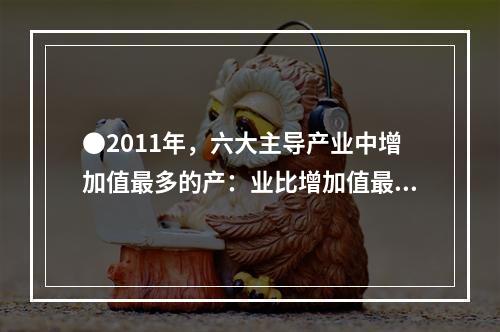 ●2011年，六大主导产业中增加值最多的产：业比增加值最少的