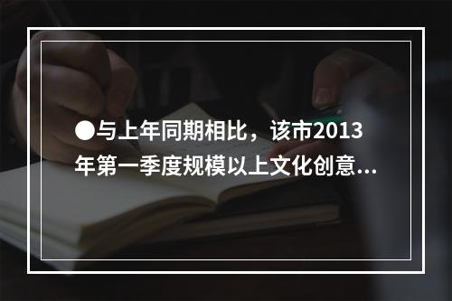 ●与上年同期相比，该市2013年第一季度规模以上文化创意产业