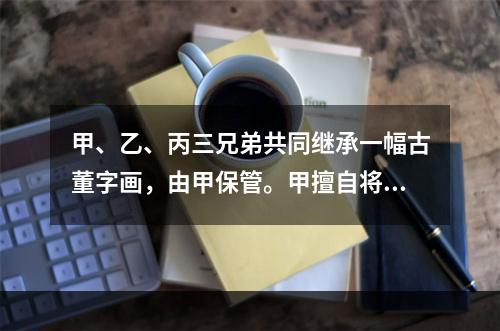 甲、乙、丙三兄弟共同继承一幅古董字画，由甲保管。甲擅自将该画