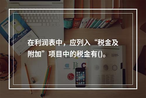 在利润表中，应列入“税金及附加”项目中的税金有()。