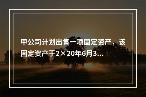 甲公司计划出售一项固定资产，该固定资产于2×20年6月30日