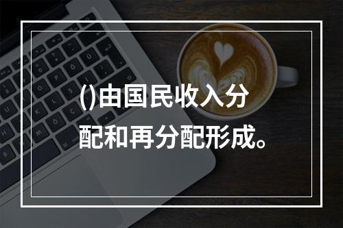 ()由国民收入分配和再分配形成。