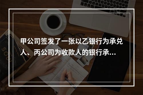 甲公司签发了一张以乙银行为承兑人、丙公司为收款人的银行承兑汇