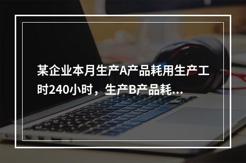 某企业本月生产A产品耗用生产工时240小时，生产B产品耗用生