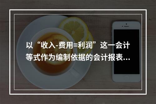 以“收入-费用=利润”这一会计等式作为编制依据的会计报表是(