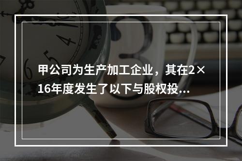 甲公司为生产加工企业，其在2×16年度发生了以下与股权投资相