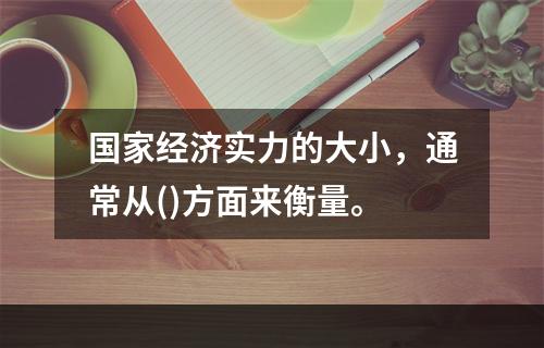 国家经济实力的大小，通常从()方面来衡量。