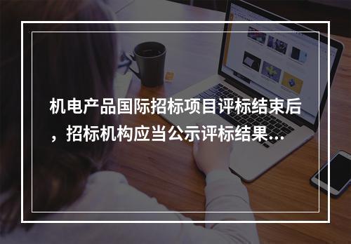 机电产品国际招标项目评标结束后，招标机构应当公示评标结果，公