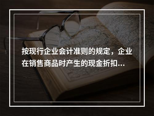 按现行企业会计准则的规定，企业在销售商品时产生的现金折扣在实