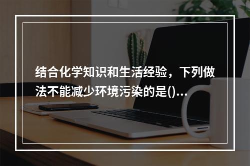 结合化学知识和生活经验，下列做法不能减少环境污染的是()。