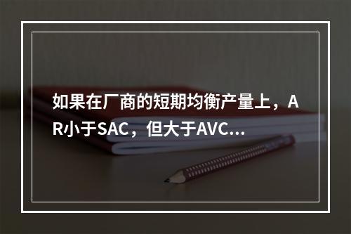 如果在厂商的短期均衡产量上，AR小于SAC，但大于AVC，则