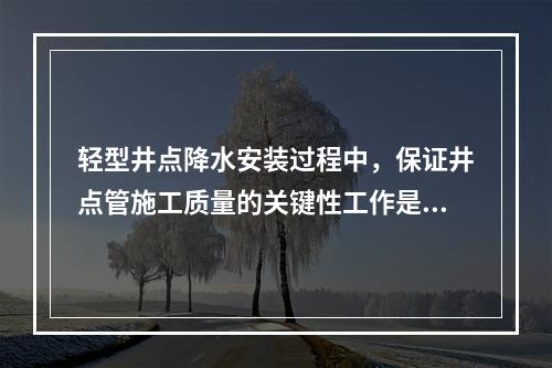 轻型井点降水安装过程中，保证井点管施工质量的关键性工作是（　