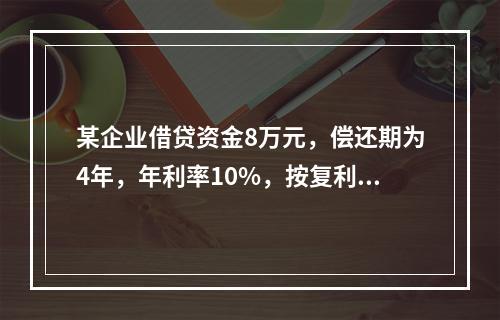 某企业借贷资金8万元，偿还期为4年，年利率10%，按复利计算