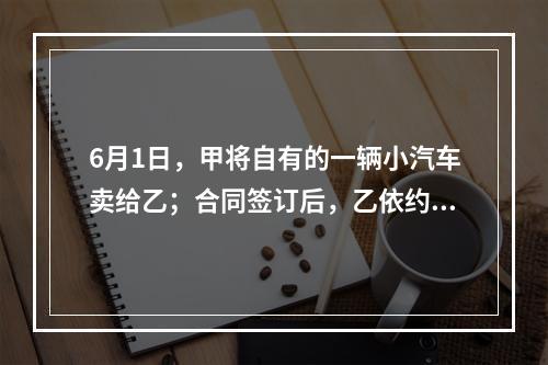 6月1日，甲将自有的一辆小汽车卖给乙；合同签订后，乙依约支付