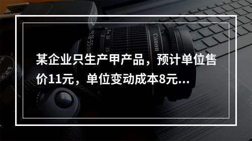 某企业只生产甲产品，预计单位售价11元，单位变动成本8元，固