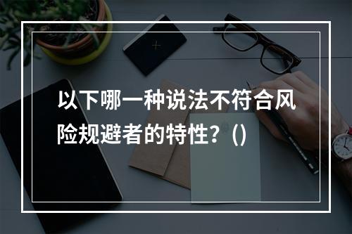 以下哪一种说法不符合风险规避者的特性？()