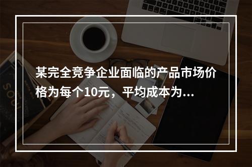 某完全竞争企业面临的产品市场价格为每个10元，平均成本为每个