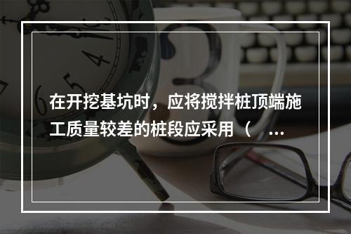 在开挖基坑时，应将搅拌桩顶端施工质量较差的桩段应采用（　）挖