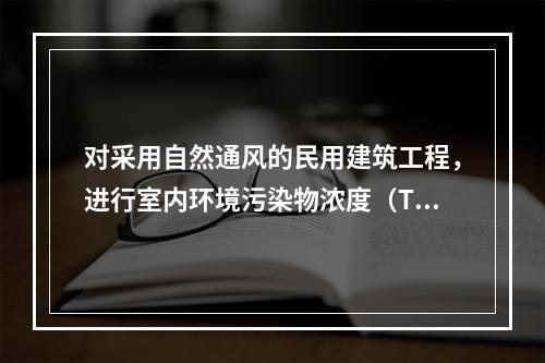 对采用自然通风的民用建筑工程，进行室内环境污染物浓度（TVO