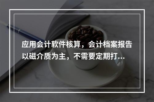 应用会计软件核算，会计档案报告以磁介质为主，不需要定期打印。