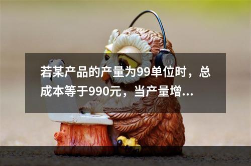 若某产品的产量为99单位时，总成本等于990元，当产量增加到