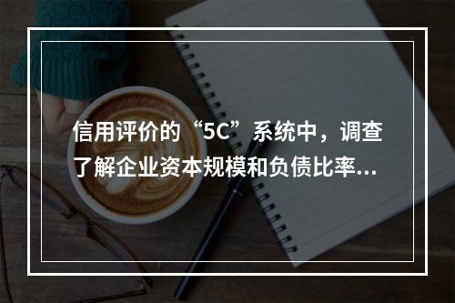 信用评价的“5C”系统中，调查了解企业资本规模和负债比率，反