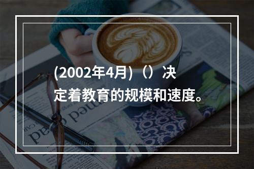 (2002年4月)（）决定着教育的规模和速度。