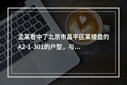 孟某看中了北京市昌平区某楼盘的A2-1-301的户型，与开发