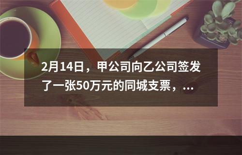 2月14日，甲公司向乙公司签发了一张50万元的同城支票，付款