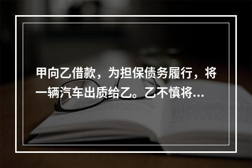 甲向乙借款，为担保债务履行，将一辆汽车出质给乙。乙不慎将汽车