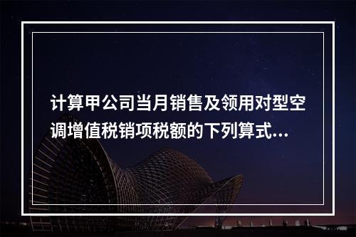 计算甲公司当月销售及领用对型空调增值税销项税额的下列算式中，