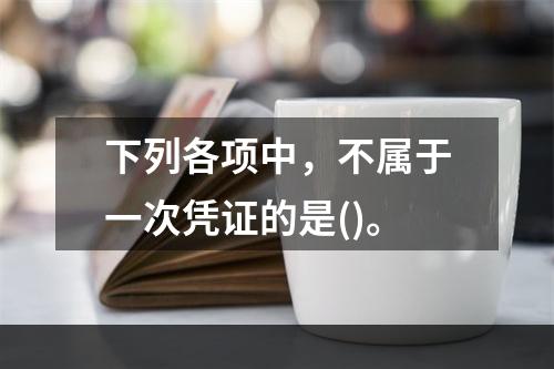 下列各项中，不属于一次凭证的是()。