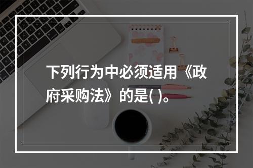 下列行为中必须适用《政府采购法》的是( )。